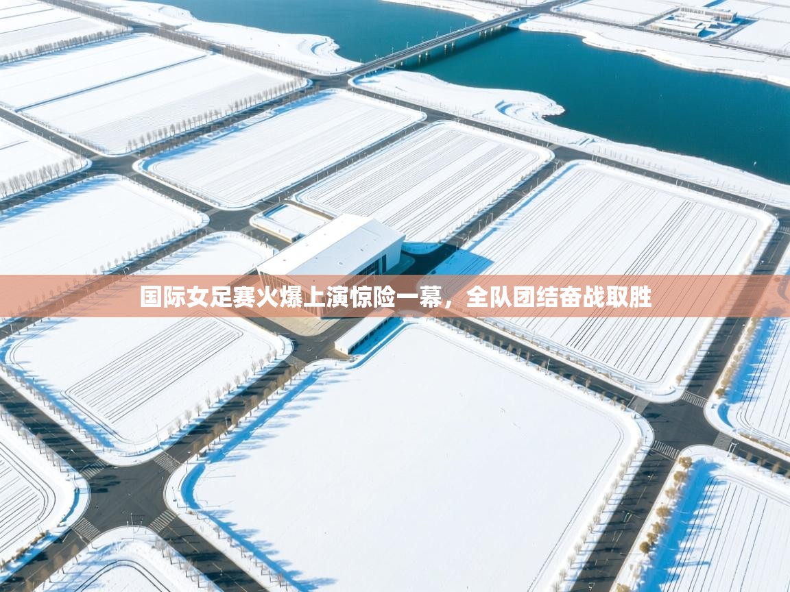 海星体育官方入口-国际女足赛火爆上演惊险一幕，全队团结奋战取胜