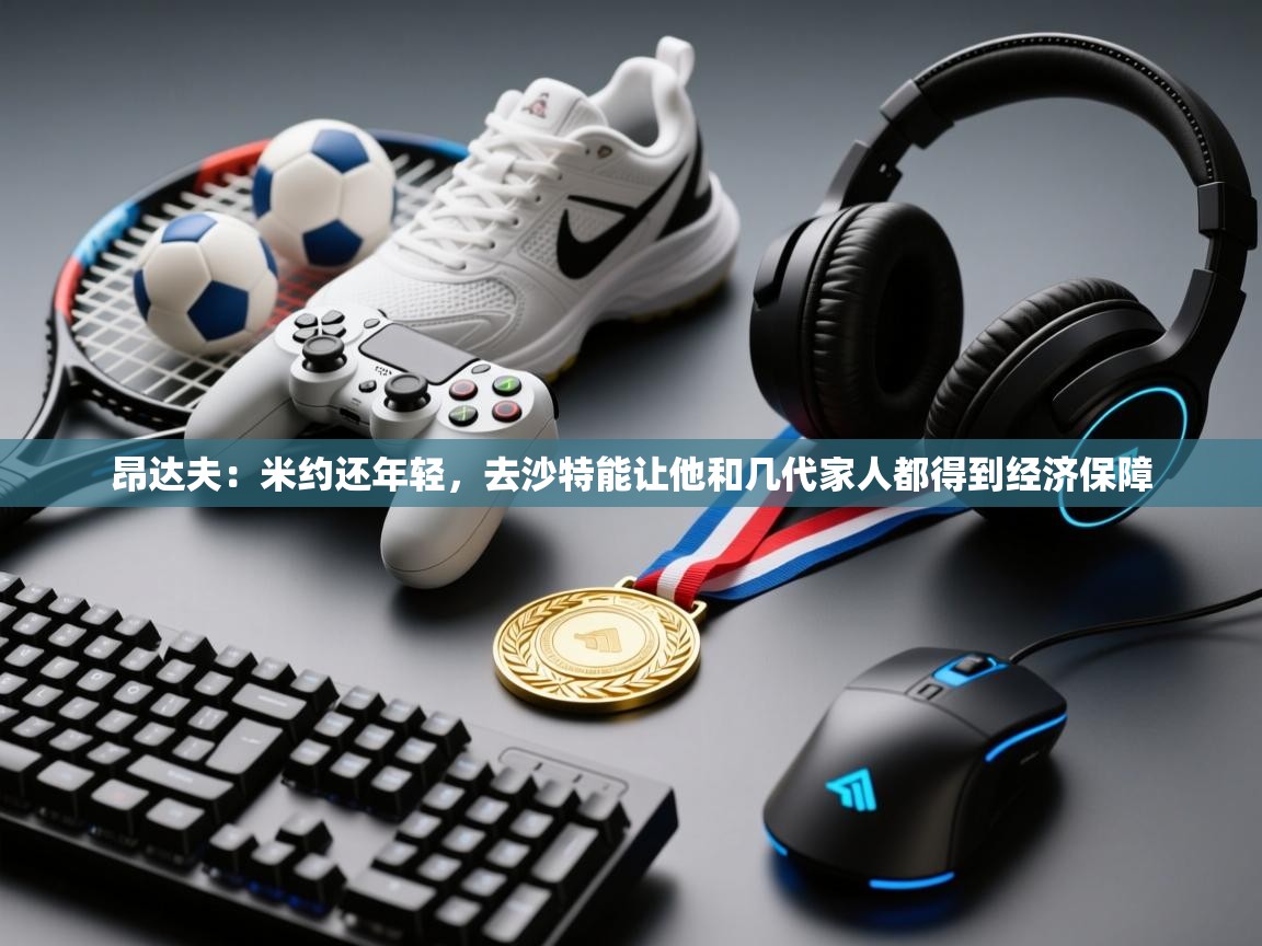 海星体育直播平台-昂达夫：米约还年轻，去沙特能让他和几代家人都得到经济保障