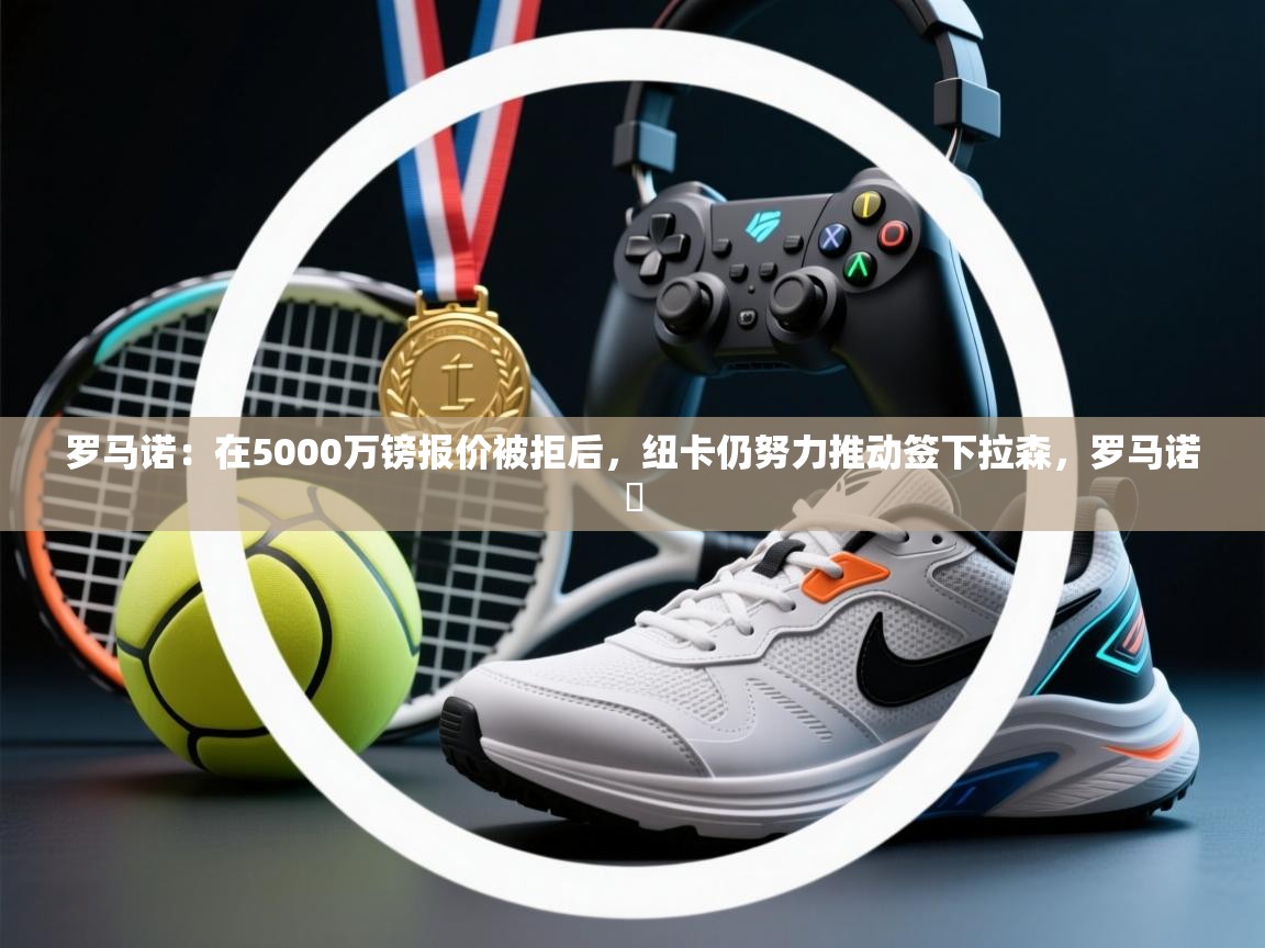 海星体育官方网站-罗马诺：在5000万镑报价被拒后，纽卡仍努力推动签下拉森，罗马诺鮈