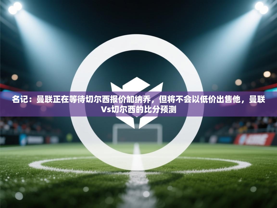 海星体育tv官方网站-名记:曼联正在等待切尔西报价加纳乔,但将不会以低价出售他,曼联∨s切尔西的比分预测 第1张