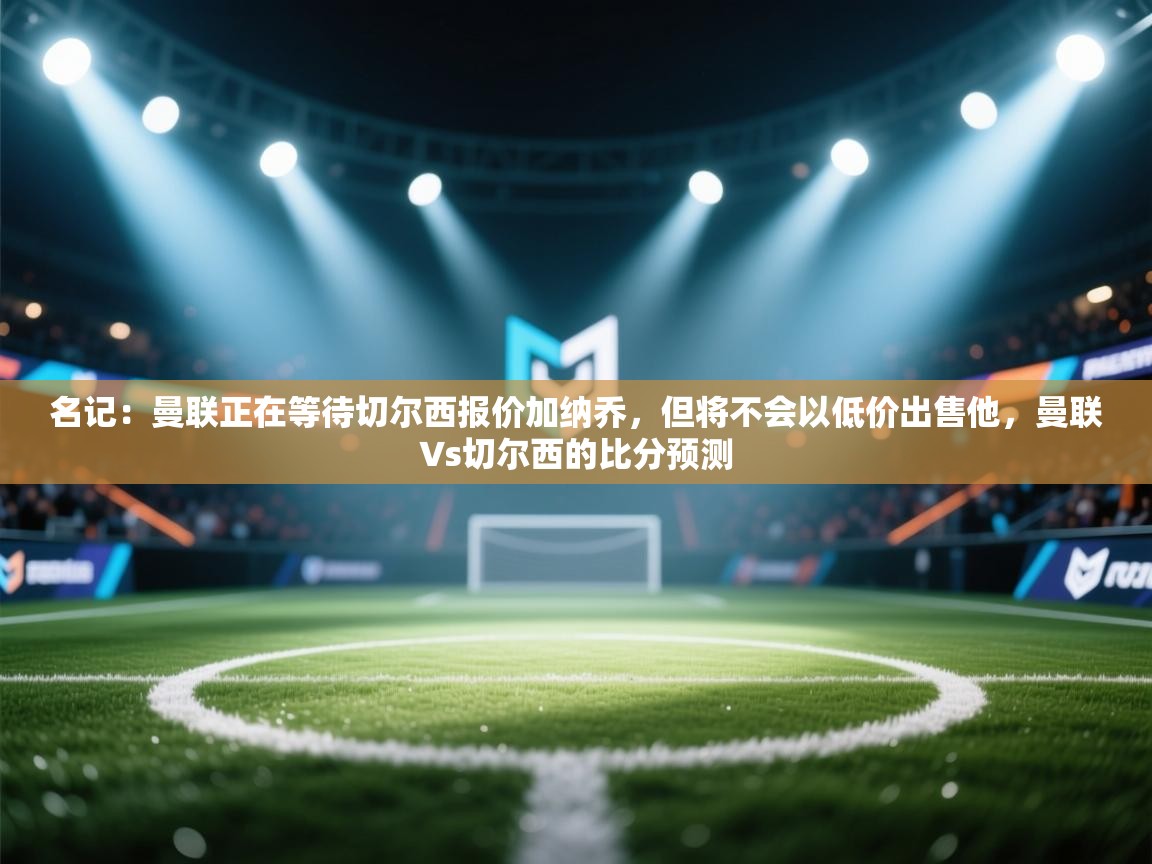 海星体育tv官方网站-名记:曼联正在等待切尔西报价加纳乔,但将不会以低价出售他,曼联∨s切尔西的比分预测 第3张