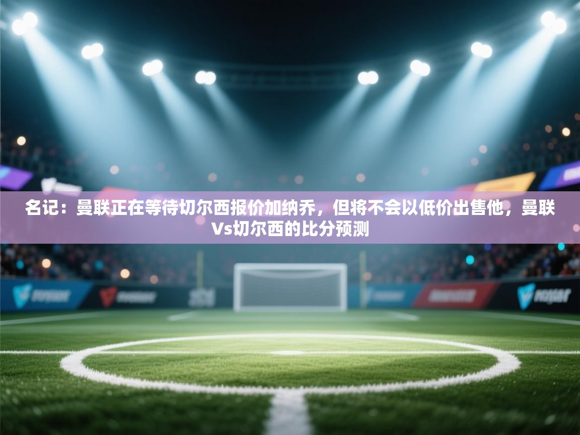 海星体育tv官方网站-名记:曼联正在等待切尔西报价加纳乔,但将不会以低价出售他,曼联∨s切尔西的比分预测 第2张