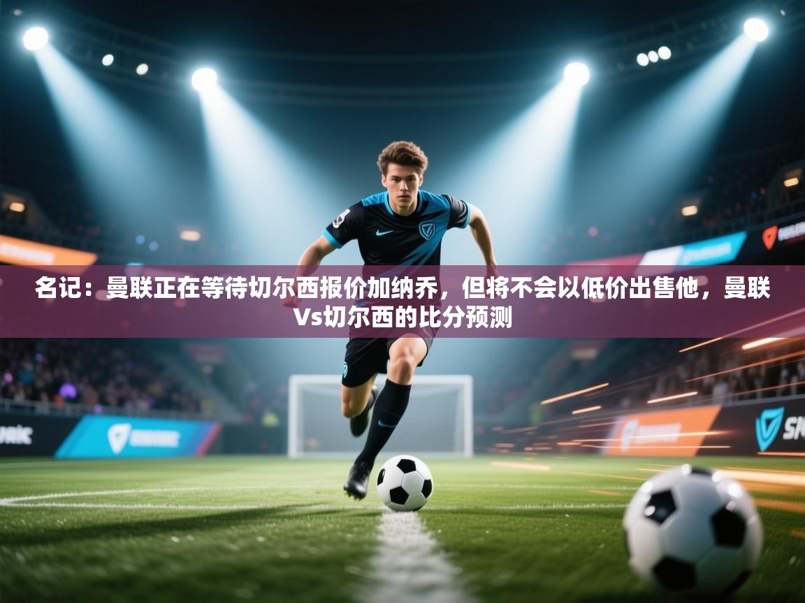 海星体育tv官方网站-名记:曼联正在等待切尔西报价加纳乔,但将不会以低价出售他,曼联∨s切尔西的比分预测 第4张