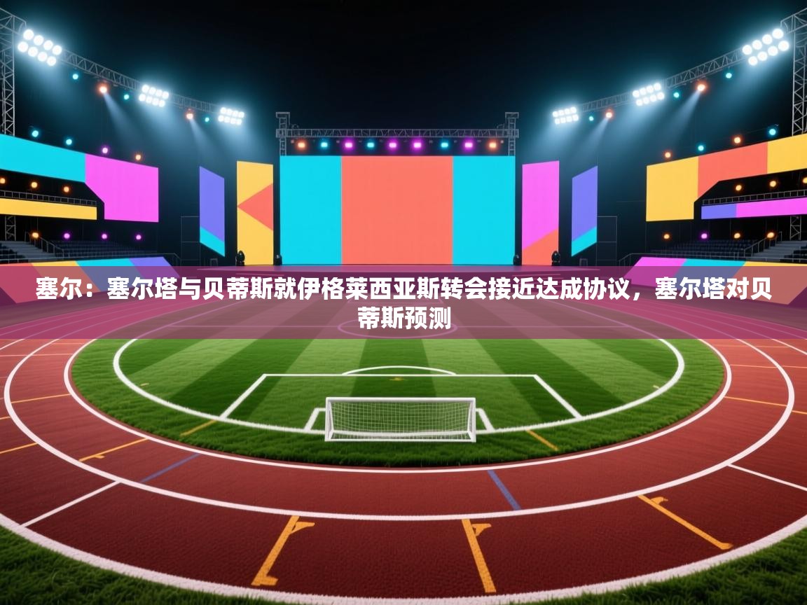 海星体育下载-塞尔：塞尔塔与贝蒂斯就伊格莱西亚斯转会接近达成协议，塞尔塔对贝蒂斯预测