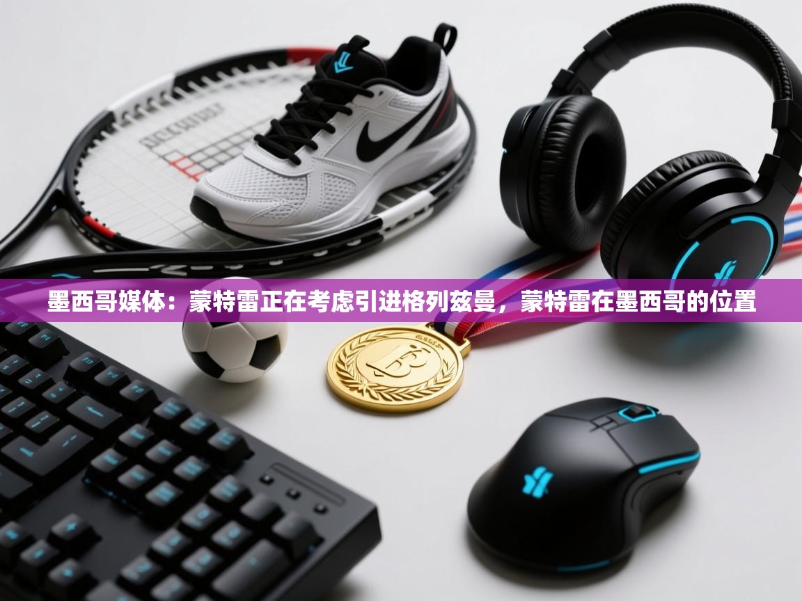 海星体育直播-墨西哥媒体:蒙特雷正在考虑引进格列兹曼,蒙特雷在墨西哥的位置 第3张