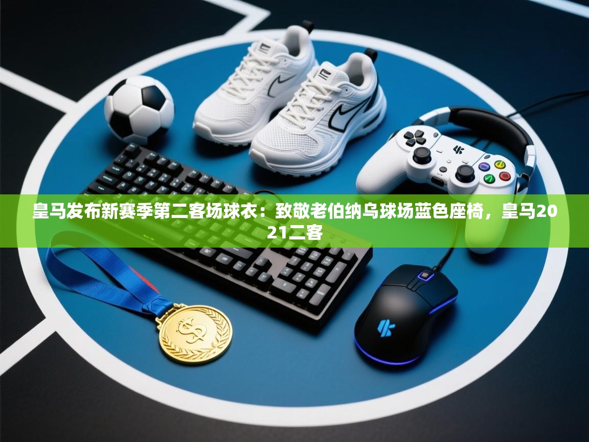 海星体育直播-皇马发布新赛季第二客场球衣:致敬老伯纳乌球场蓝色座椅,皇马2021二客 第3张