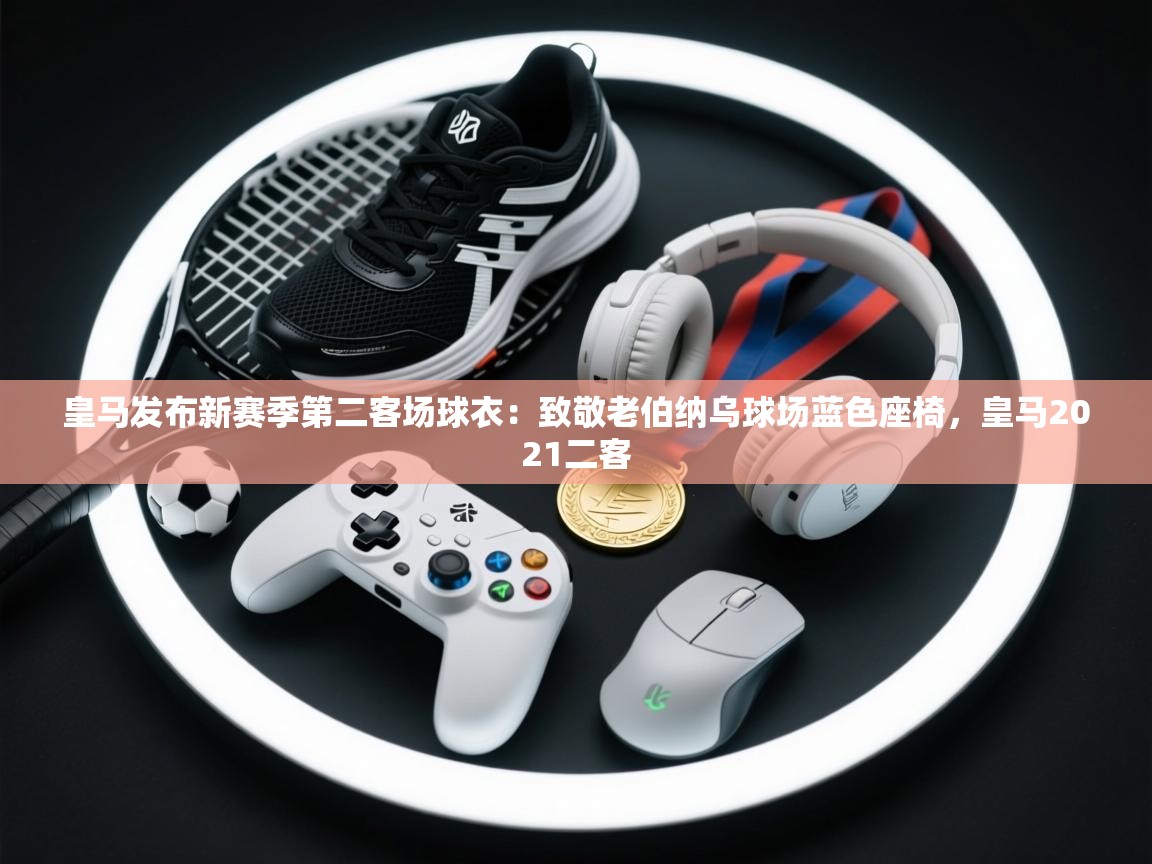 海星体育直播-皇马发布新赛季第二客场球衣:致敬老伯纳乌球场蓝色座椅,皇马2021二客 第4张