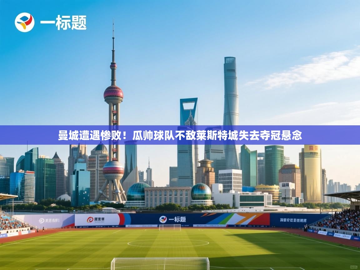 海星体育官网-曼城遭遇惨败！瓜帅球队不敌莱斯特城失去夺冠悬念  第3张